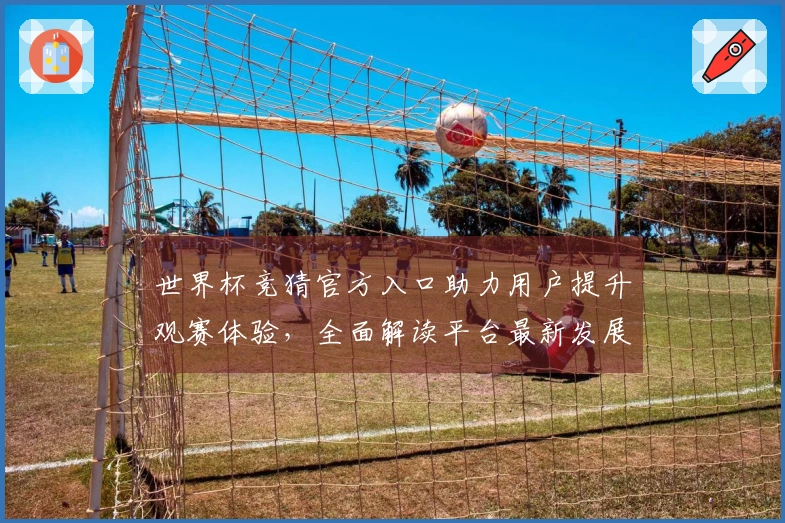 世界杯竞猜官方入口助力用户提升观赛体验，全面解读平台最新发展动态