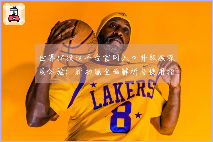 世界杯投注平台官网入口升级版深度体验：新功能全面解析与使用指南