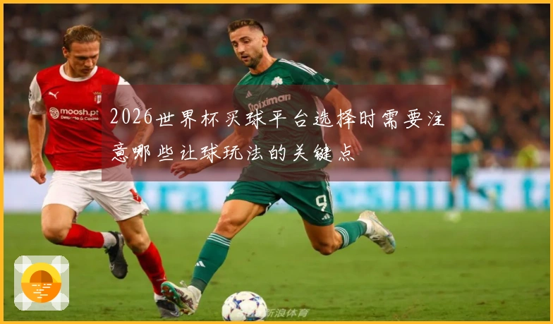 2026世界杯买球平台选择时需要注意哪些让球玩法的关键点