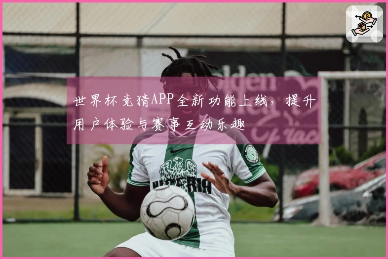 世界杯竞猜APP全新功能上线,提升用户体验与赛事互动乐趣